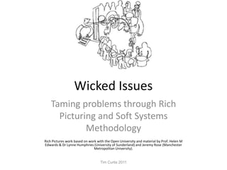 Wicked Issues Taming problems through Rich Picturing and Soft Systems Methodology Rich Pictures work based on work with the Open University and material by Prof. Helen M Edwards & Dr Lynne Humphries (University of Sunderland) and Jeremy Rose (Manchester Metropolitan University). Tim Curtis 2011 