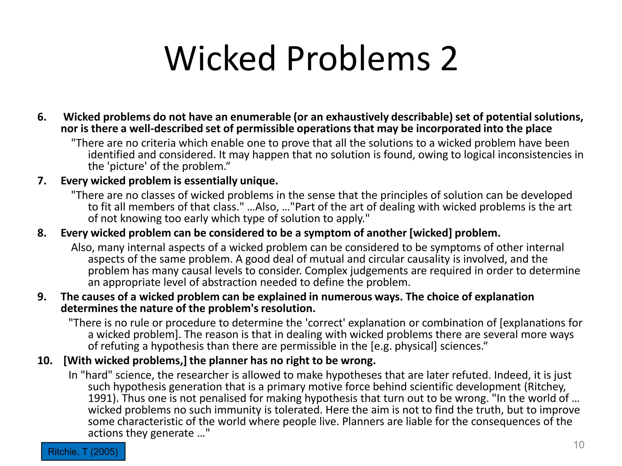 Wicked Problems 2
6.

Wicked problems do not have an enumerable (or an exhaustively describable) set of potential solutions,
nor is there a well-described set of permissible operations that may be incorporated into the place
"There are no criteria which enable one to prove that all the solutions to a wicked problem have been
identified and considered. It may happen that no solution is found, owing to logical inconsistencies in
the 'picture' of the problem.“
7. Every wicked problem is essentially unique.
"There are no classes of wicked problems in the sense that the principles of solution can be developed
to fit all members of that class." …Also, …"Part of the art of dealing with wicked problems is the art
of not knowing too early which type of solution to apply."
8. Every wicked problem can be considered to be a symptom of another [wicked] problem.
Also, many internal aspects of a wicked problem can be considered to be symptoms of other internal
aspects of the same problem. A good deal of mutual and circular causality is involved, and the
problem has many causal levels to consider. Complex judgements are required in order to determine
an appropriate level of abstraction needed to define the problem.
9. The causes of a wicked problem can be explained in numerous ways. The choice of explanation
determines the nature of the problem's resolution.
"There is no rule or procedure to determine the 'correct' explanation or combination of [explanations for
a wicked problem]. The reason is that in dealing with wicked problems there are several more ways
of refuting a hypothesis than there are permissible in the *e.g. physical+ sciences.“
10. [With wicked problems,] the planner has no right to be wrong.
In "hard" science, the researcher is allowed to make hypotheses that are later refuted. Indeed, it is just
such hypothesis generation that is a primary motive force behind scientific development (Ritchey,
1991). Thus one is not penalised for making hypothesis that turn out to be wrong. "In the world of …
wicked problems no such immunity is tolerated. Here the aim is not to find the truth, but to improve
some characteristic of the world where people live. Planners are liable for the consequences of the
actions they generate …"
Ritchie, T (2005)

10

 