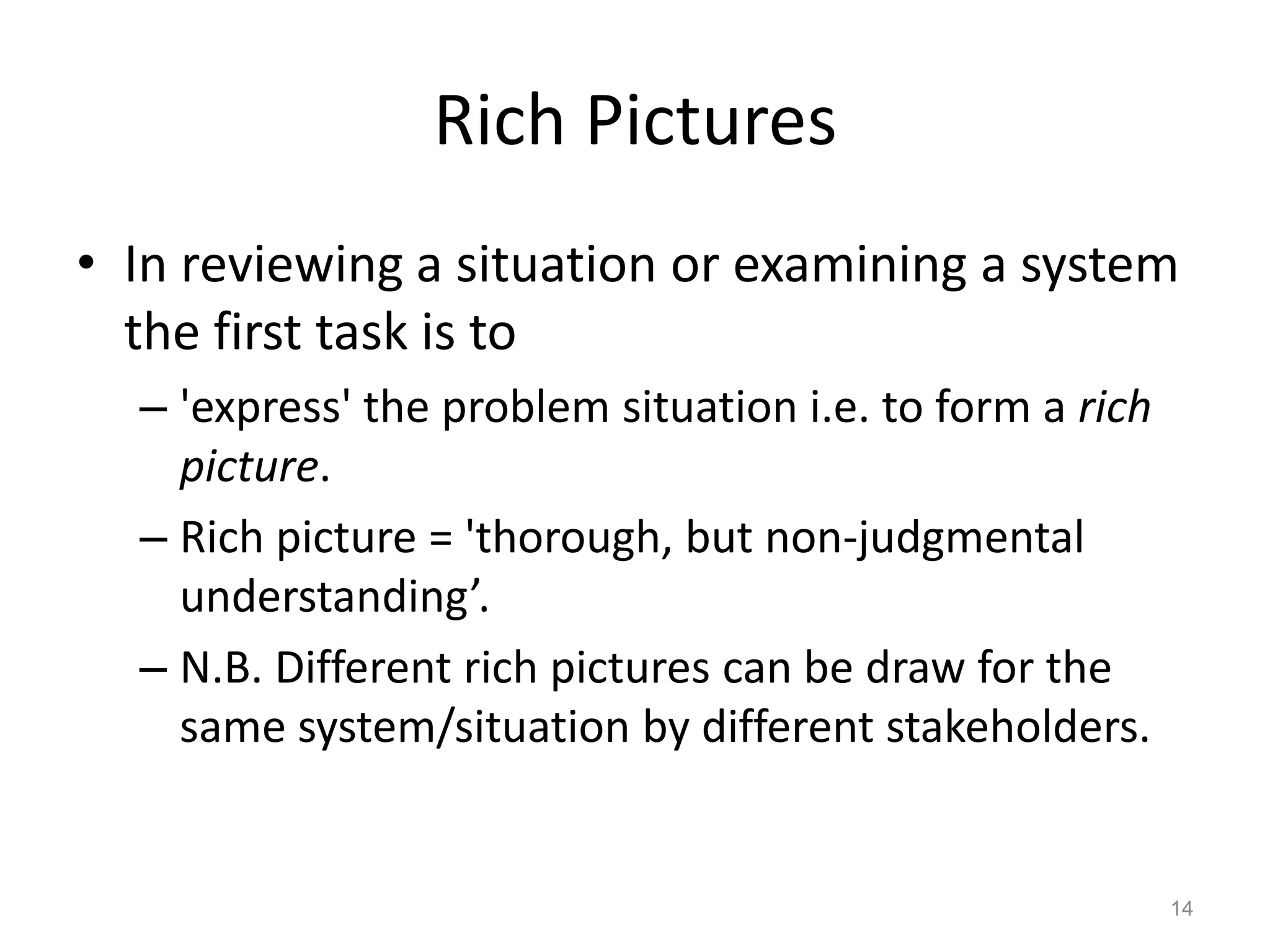 Rich Pictures
• In reviewing a situation or examining a system
the first task is to
– 'express' the problem situation i.e. to form a rich
picture.
– Rich picture = 'thorough, but non-judgmental
understanding’.
– N.B. Different rich pictures can be draw for the
same system/situation by different stakeholders.

14

 