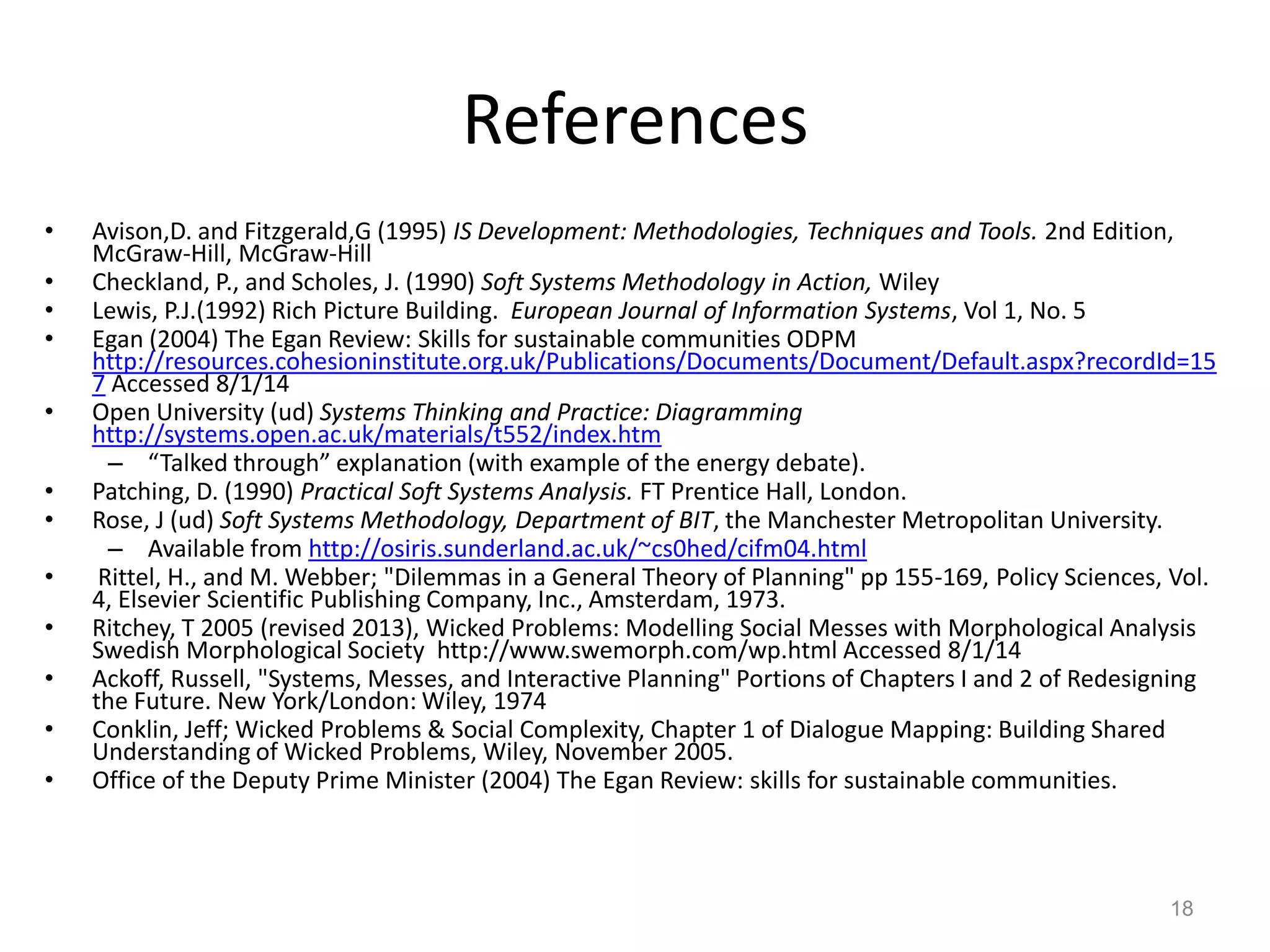 References
•
•
•
•
•
•
•
•
•

•
•
•

Avison,D. and Fitzgerald,G (1995) IS Development: Methodologies, Techniques and Tools. 2nd Edition,
McGraw-Hill, McGraw-Hill
Checkland, P., and Scholes, J. (1990) Soft Systems Methodology in Action, Wiley
Lewis, P.J.(1992) Rich Picture Building. European Journal of Information Systems, Vol 1, No. 5
Egan (2004) The Egan Review: Skills for sustainable communities ODPM
http://resources.cohesioninstitute.org.uk/Publications/Documents/Document/Default.aspx?recordId=15
7 Accessed 8/1/14
Open University (ud) Systems Thinking and Practice: Diagramming
http://systems.open.ac.uk/materials/t552/index.htm
– “Talked through” explanation (with example of the energy debate).
Patching, D. (1990) Practical Soft Systems Analysis. FT Prentice Hall, London.
Rose, J (ud) Soft Systems Methodology, Department of BIT, the Manchester Metropolitan University.
– Available from http://osiris.sunderland.ac.uk/~cs0hed/cifm04.html
Rittel, H., and M. Webber; "Dilemmas in a General Theory of Planning" pp 155-169, Policy Sciences, Vol.
4, Elsevier Scientific Publishing Company, Inc., Amsterdam, 1973.
Ritchey, T 2005 (revised 2013), Wicked Problems: Modelling Social Messes with Morphological Analysis
Swedish Morphological Society http://www.swemorph.com/wp.html Accessed 8/1/14
Ackoff, Russell, "Systems, Messes, and Interactive Planning" Portions of Chapters I and 2 of Redesigning
the Future. New York/London: Wiley, 1974
Conklin, Jeff; Wicked Problems & Social Complexity, Chapter 1 of Dialogue Mapping: Building Shared
Understanding of Wicked Problems, Wiley, November 2005.
Office of the Deputy Prime Minister (2004) The Egan Review: skills for sustainable communities.

18

 