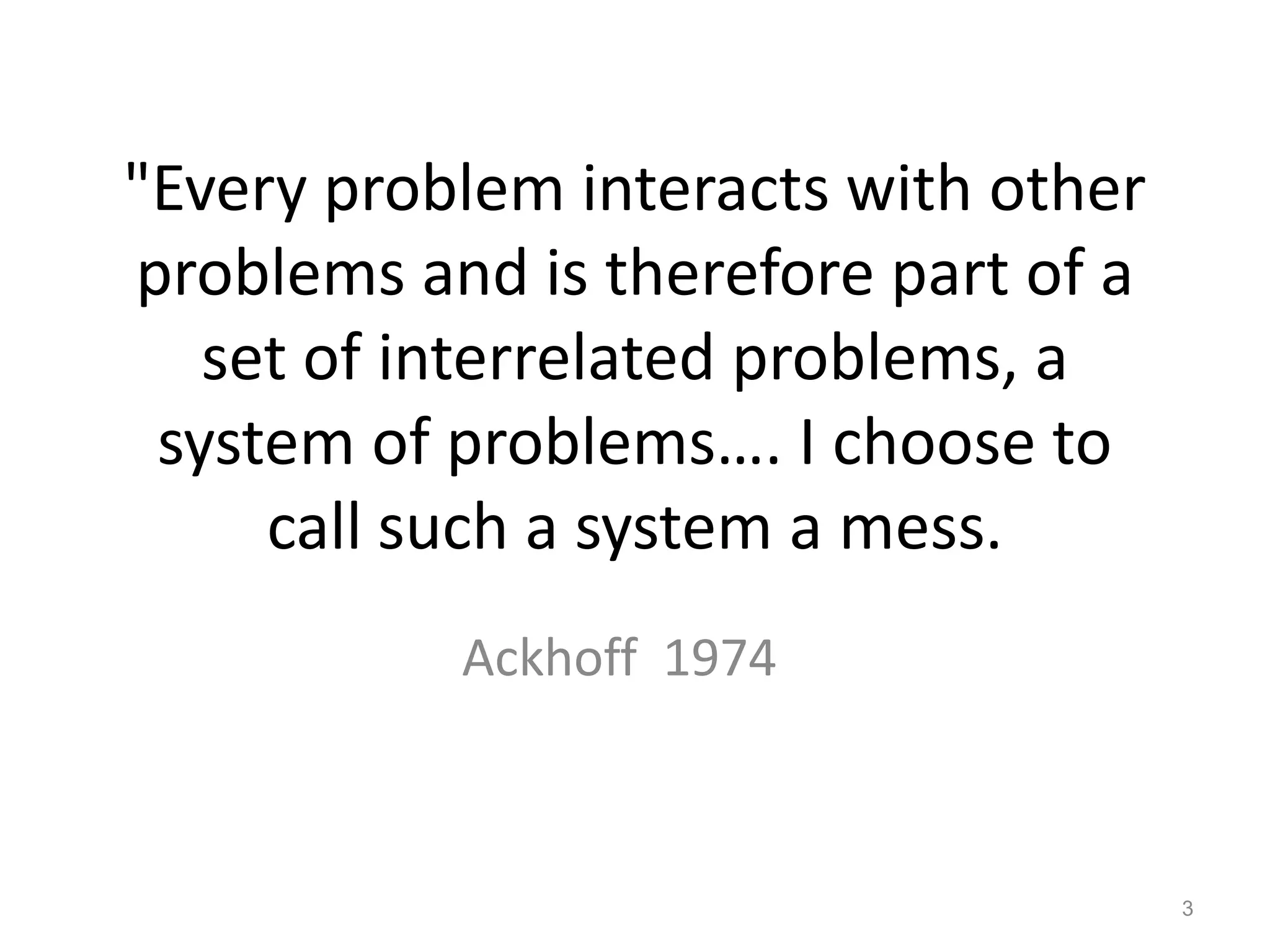 "Every problem interacts with other
problems and is therefore part of a
set of interrelated problems, a
system of problems…. I choose to
call such a system a mess.
Ackhoff 1974

3

 