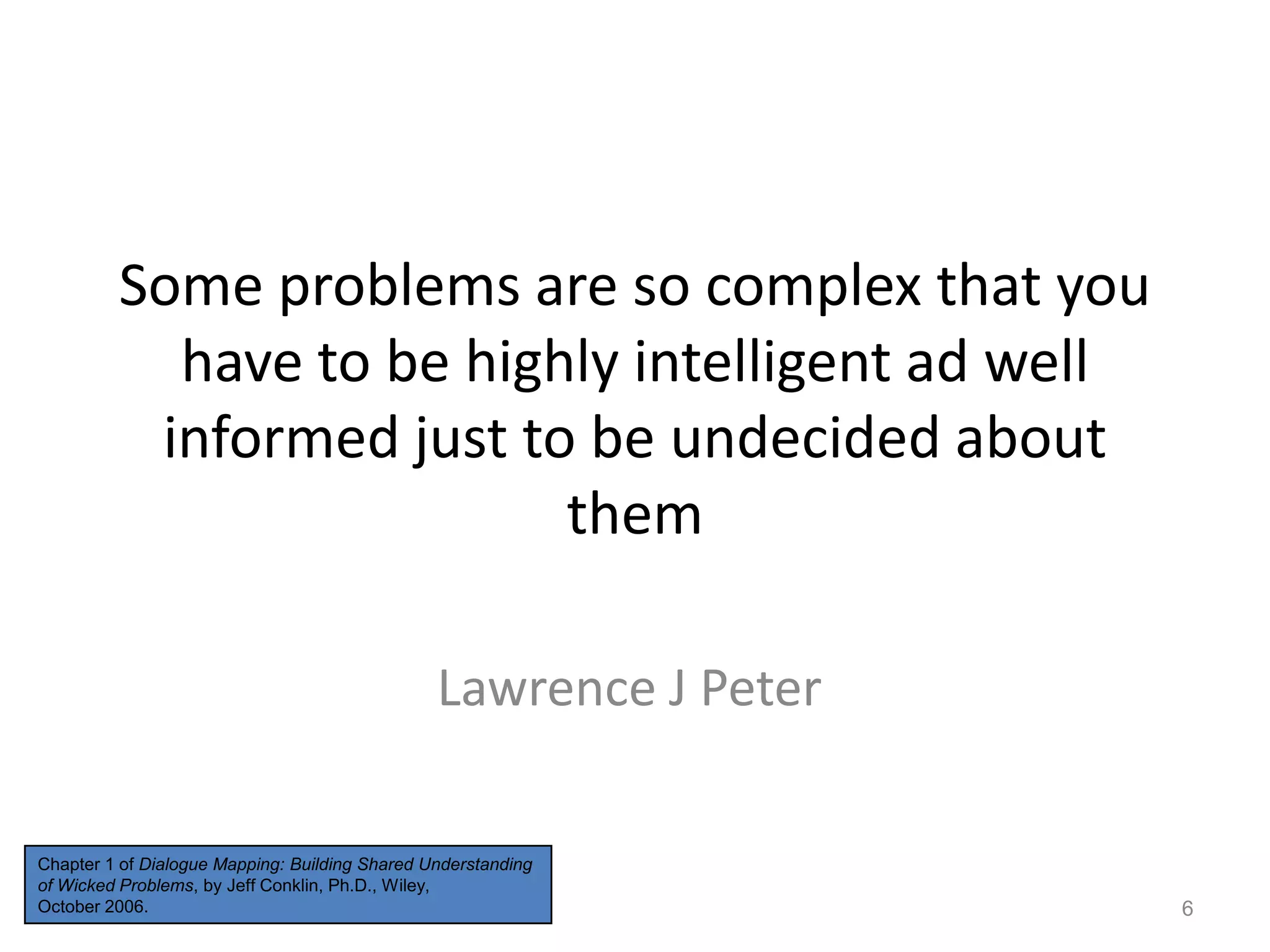 Some problems are so complex that you
have to be highly intelligent ad well
informed just to be undecided about
them
Lawrence J Peter
Chapter 1 of Dialogue Mapping: Building Shared Understanding
of Wicked Problems, by Jeff Conklin, Ph.D., Wiley,
October 2006.

6

 