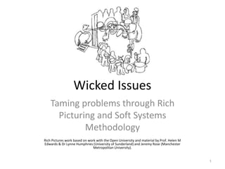 Wicked Issues
Taming problems through Rich
Picturing and Soft Systems
Methodology
Rich Pictures work based on work with the Open University and material by Prof. Helen M
Edwards & Dr Lynne Humphries (University of Sunderland) and Jeremy Rose (Manchester
Metropolitan University).

1

 