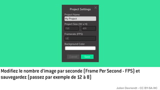 Modifiez le nombre d’image par seconde (Frame Per Second - FPS) et
sauvegardez (passez par exemple de 12 à 8)
Julien Devriendt - CC BY-SA-NC
 