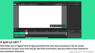 A quoi ça sert ?
Wick Editor est un logiciel libre en ligne permettant de créer des animations et de les rendre
interactives. On peut ainsi créer des gif, des films d’animation, des jeux vidéo ou des histoires et
documentaires interactifs. Julien Devriendt - CC BY-SA-NC
 