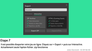 Etape 7
Il est possible d’exporter votre jeu en ligne. Cliquez sur « Export » puis sur Interactive.
Actuellement seule l’option fichier .zip fonctionne
Julien Devriendt - CC BY-SA-NC
 