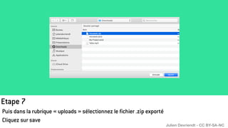 Etape 7
Puis dans la rubrique « uploads » sélectionnez le fichier .zip exporté
Cliquez sur save
Julien Devriendt - CC BY-SA-NC
 