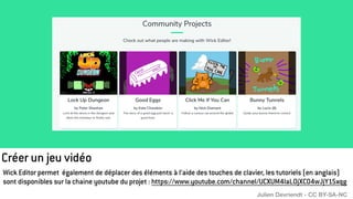 Créer un jeu vidéo
Wick Editor permet également de déplacer des éléments à l’aide des touches de clavier, les tutoriels (en anglais)
sont disponibles sur la chaine youtube du projet : https://www.youtube.com/channel/UCXUM4laL0jXCO4wJjY15xqg
Julien Devriendt - CC BY-SA-NC
 