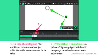 2 - Présentation « Onion Skin » ou
pelure d’oignon qui permet d’avoir
un aperçu des dessins des cases
adjacentes
1 - La frise chronologique Pour
continuer mon animation, j’ai
sélectionné la seconde case de la
frise Julien Devriendt - CC BY-SA-NC
 