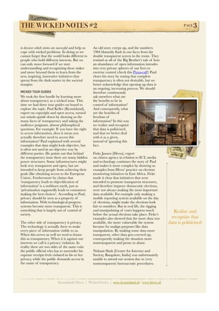 THE WICKED NOTES #2!                                                                                              PAGE   3

to discover which stories are successful and help us   An old story creeps up, and the numbers
cope with wicked problems. In doing so we              1984 blatantly ﬂash in our faces from the
cannot forget that the world looks different to        double transparent screen in the room. They
people who hold different interests. But we            remind us all of the Big Brother’s tale of how
can only move forward if we start                      an abundance of open information intrudes
understanding and recognizing these stakes             into very private spheres of our lives to
and move beyond them to learn from the                 exercise control (check this Pizza-call!) Paul
new, inspiring, innovative initiatives that            closes his story by stating that complete
sprout from the dark matter in the societal            transparency is often not desirable, but we
margins.                                               better acknowledge that opening up data is
                                                       an ongoing, increasing process. We should
WICKED TOUR GUIDES                                     therefore continuously
We took the ﬁrst hurdle by learning more               ask ourselves what are
about transparency as a wicked issue. This             the beneﬁts to be in
time we had three tour guides on board to              control of information?
explore the topic. Paul Keller [Kennisland],           And consequently, what
expert on copyright and open access, turned            are the beneﬁts of
our minds upside down by showing us the                freedom of
many faces of transparency and asking the              information? In this way
audience poignant, almost philosophical                we realize and recognize
questions. For example: If you have the right          that data is politicized,
to access information, does it mean you                and that we better deal
actually therefore need to access this                 with it as a given,
information? Paul explained with several               instead of ignoring this
examples that data might look objective, but           fact.
is often not used in an objective way by
different parties. He points out that behind           Fieke Jansen [Hivos], expert
the transparency issue there are many hidden           on citizen agency in relation to ICT, media
power structures. Some infrastructures might           and technology continues the story of Paul
look very transparent and open, but are                and makes it more complex by showing us
intended to keep people from achieving their           examples from Hivos’ practice on election
goals (like obtaining access to the European           monitoring initiatives in East Africa. Fieke
Union). Furthermore he claims that                     made it clear that initiatives that were
‘transparency leads to objectiﬁcation of               intended to promote transparent structures,
information’ is a stubborn myth, just as               and therefore improve democratic elections,
‘privatization supposedly leads to consumers           were not always making the most important
making the best choices’. According to Paul,           data available. For example only making a
privacy should be seen as a property of                mobile reporting system available on the day
information. With technological progress               of elections, might make the elections look
systems become more transparent. This is               fair to outsiders. But in real life, the rigging
something that is largely out of control of            and manipulating of votes happens much               Realize and
society.                                               before the actual elections take place. Fieke’s
                                                       examples also showed that the more data was         recognize that
The other side of transparency is privacy.             available, the more vulnerable the system          data is politicized
The technology is actually there to make               became for malign purposes like data
every piece of information visible to us.              manipulation. By making some data more
When this serves us well we tend to frame              transparent, other data gets covered up,
this as transparency. When it is against our           consequently making the situation more
interests we call it a privacy violation. In           nontransparent and prone to abuse.
reality these are two sides of the same coin:
the public ofﬁcial who has to surrender his            Nishant Shah [Centre for Internet and
expense receipts feels violated in his or her          Society, Bangalore, India] was unfortunately
privacy, while the public demands access in            unable to attend our session due to (very
the name of transparency.                              nontransparent) bureaucratic procedures.




                             Kennisland/Hivos | Wicked Series | www.kennisland.nl / www.hivos.nl
 