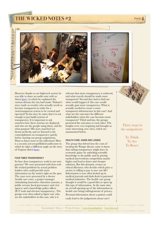 THE WICKED NOTES #2!                                                                                          PAGE   4




However thanks to our high-tech society he        relevant that more transparency is achieved,
was able to share an audio note with us           and what exactly should be made more
(listen here), in which he explained the          transparent? Second they had to ﬁnd out
various detours his visa had made. Nishant’s      what would happen if this case would
story made us wonder who actually needs to        actually gain more transparency. What is
become transparent in order for a                 actually needed to create a more
(non)transparent system to be created and         transparent infrastructure in this case? And
operated? In his story he states that it is not   what are the outcomes for different
enough to just build systems of                   stakeholders when the case becomes more
transparency. It is important to ask              transparent? Third and last, the groups
ourselves how these systems are deployed,         presented the outcomes to each other. The
and who are the people using them, and for        insights were very inspiring and brought us         Three steps in
what purpose? His story matched our               some interesting, new clues, which are             the assignment:
theme perfectly, and we listened to his           summarized below.
contemplations on transparency quietly
before starting our group assignments.                                                                 To Think
Want to listen more to his reﬂections? Here       HEALTH CARE: GAINS AND LOSSES
                                                                                                        To Act
is a second, not-yet-published audio-note in      The group that delved into the costs of
which he takes a different angle on the story     treating the Pompe disease came to know              To React
of Gujarat (listen here).                         that raising transparency might have its
                                                  economic gains: by unlocking scientiﬁc
                                                  knowledge to the public and by pricing
FOUR TIMES TRANSPARENCY                           medical interventions competition maybe
So how does transparency work in our own          higher and lead to faster and cheaper
practice? We were presented with four real-       solutions. But this dynamic creates an
life wicked problems by actual problem            ethical dilemma: who decides which price a
holders who could provide more                    society is willing to pay to save one life?
information on the matter right on the spot.      Information is now often locked up in
The cases were presented by a doctor              medical journals and dark deals in patented
(health care costs), a project manager            medical industries. The health care group
(stimulating innovative education systems), a     thought it would be a good idea to open up
public servant (local governance and civic        this type of information. At the same time
agency) and a knowledge policy ofﬁcer             an overall opening up of the information in
(ICT tools and election transparency). The        health care brings infringements of privacy.
groups were then asked to ﬁgure out: who          Personal information about a	
  patient could
are the stakeholders in this case, why is it      easily lead to the judgements about	
  one’s	
  


                          Kennisland / Hivos | Wicked Series | www.kennisland.nl /www.hivos.nl
 