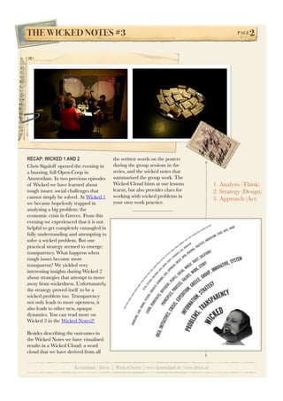 THE WICKED NOTES #3!                                                                                   PAGE   2




RECAP: WICKED 1 AND 2                    the written words on the posters
Chris Sigaloff opened the evening in     during the group sessions in the
a buzzing, full Open-Coop in             series, and the wicked notes that
Amsterdam. In two previous episodes      summarised the group work. The
of Wicked we have learned about          Wicked Cloud hints at our lessons                   1. Analysis (Think)
tough issues: social challenges that     learnt, but also provides clues for                 2. Strategy (Design)
cannot simply be solved. At Wicked 1     working with wicked problems in
                                                                                             3. Approach (Act)
we became hopelessly trapped in          your own work practice.
analysing a big problem: the
economic crisis in Greece. From this
evening we experienced that it is not
helpful to get completely entangled in
fully understanding and attempting to
solve a wicked problem. But one
practical strategy seemed to emerge:
transparency. What happens when
tough issues become more
transparent? We yielded very
interesting insights during Wicked 2
about strategies that attempt to move
away from wickedness. Unfortunately,
the strategy proved itself to be a
wicked problem too. Transparency
not only leads to more openness, it
also leads to other new, opaque
dynamics. You can read more on
Wicked 2 in the Wicked Notes2!

Besides describing the outcomes in
the Wicked Notes we have visualised
results in a Wicked Cloud: a word
cloud that we have derived from all


                      Kennisland / Hivos | Wicked Series | www.kennisland.nl /www.hivos.nl
 