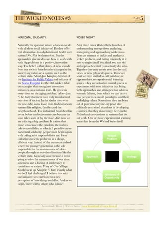 THE WICKED NOTES #3!                                                                                  PAGE   5


HORIZONTAL SOLIDARITY                               WICKED THEORY

Naturally the question arises: what can we do       After three times Wicked little hunches of
with all these small initiatives? Do they offer     understanding emerge from analyzing,
real alternatives to a dysfunctional health care    strategizing and approaching wickedness.
system? No. Not by themselves. But the              From an attempt to tackle and analyze a
approaches give us ideas on how to work with        wicked problem, and failing miserably at it,
such big problems in a positive, innovative         new strategies (stuff you think you can do)
way. The belief is that plenty of new sounds        and approaches (stuff you actually do) arise.
from our society force broader changes in the       Together they may create new (intellectual)
underlying values of a system, such as the          views, or new (physical) spaces. These are
welfare state. Albert-Jan Kruijter, director of     what we have started to call: windows of
the Institute for Public Values and initiator of    opportunities, or experimental learning
the Social Hospital led the ﬁfth wicked table       spaces. They are actual or mental spaces to
on strategies that strengthen innovative            experiment with new initiatives that bring
initiatives on a national level. He gives his       forth approaches and strategies that address
own vision on the aging problem. Albert-Jan:        systemic failures, from which we can derive
"The Baby Boomers have truly transformed            new perspectives on old paradigms and their
our view of society. In the sixties they were       underlying values. Sometimes they are born
the ones who came loose from traditional care       out of pure necessity in very poor, dire,
systems like religion, families and the             politically restrained situations in developing
neighbourhood. The individual ﬂourished like        countries. But they also emerge here, in the
never before and retirement care became an          Netherlands as reactions to systems that do
issue taken care of by the state. And now we        not work. One of those experimental learning
are a facing a big problem. It is time that         spaces has been the Wicked Series itself.
those who caused the problem, themselves
take responsibility to solve it. I plead for more
horizontal solidarity: people must begin again
with taking joint responsibilities and form
collectives to settle problems in a cheap,
efﬁcient way. Instead of the current standard
where the younger generation is the sole
responsible for the maintenance of older
people through an out-dated institute like the
welfare state. Especially also because it is not
going to solve the current issues of our time:
loneliness and a feeling of irrelevance to
contribute to society. Mary of City Village
South backs up Kruijter: "That's exactly what
we do! I feel challenged! I believe that with
our initiative we contribute to a new
perception of how things could be. And as we
begin, there will be others who follow."




                     Kennisland / Hivos | Wicked Series | www.kennisland.nl /www.hivos.nl
 