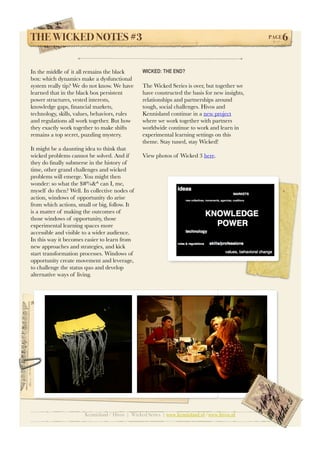 THE WICKED NOTES #3!                                                                            PAGE   6


In the middle of it all remains the black        WICKED: THE END?
box: which dynamics make a dysfunctional
system really tip? We do not know. We have       The Wicked Series is over, but together we
learned that in the black box persistent         have constructed the basis for new insights,
power structures, vested interests,              relationships and partnerships around
knowledge gaps, ﬁnancial markets,                tough, social challenges. Hivos and
technology, skills, values, behaviors, rules     Kennisland continue in a new project
and regulations all work together. But how       where we work together with partners
they exactly work together to make shifts        worldwide continue to work and learn in
remains a top secret, puzzling mystery.          experimental learning settings on this
                                                 theme. Stay tuned, stay Wicked!
It might be a daunting idea to think that
wicked problems cannot be solved. And if         View photos of Wicked 3 here.
they do ﬁnally submerse in the history of
time, other grand challenges and wicked
problems will emerge. You might then
wonder: so what the $#%&^ can I, me,
myself do then? Well. In collective nodes of
action, windows of opportunity do arise
from which actions, small or big, follow. It
is a matter of making the outcomes of
those windows of opportunity, those
experimental learning spaces more
accessible and visible to a wider audience.
In this way it becomes easier to learn from
new approaches and strategies, and kick
start transformation processes. Windows of
opportunity create movement and leverage,
to challenge the status quo and develop
alternative ways of living.




                       Kennisland / Hivos | Wicked Series | www.kennisland.nl /www.hivos.nl
 