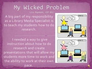 My Wicked ProblemLisa Raymond, CEP 812 A big part of my responsibility as a Library Media Specialist is to teach my students how to do research.   I needed a way to give instruction about how to do research and create presentations that will allow my students more time to work and the ability to work at their own pace.  