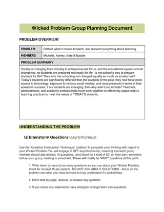  
Wicked Problem Group Planning Document
 
PROBLEM OVERVIEW
 
PROBLEM Rethink what it means to teach, and reinvent everything about teaching 
MEMBERS Michelle, Ashley, Nate & Natalie 
PROBLEM SUMMARY
Society is changing from industry to entrepreneurial focus, and the educational system should 
change too, so students are prepared and ready for life ­ is not school a way to prepare 
students for life? They why has schooling not changed equally as much as society has? 
Today’s students are significantly different than the students of the past­ they now have more 
access to technology, exposure to various social medias, and more pressure in terms of their 
academic success. If our students are changing, then why aren’t our schools? Teachers, 
administrators, and academic professionals must work together to effectively adapt today’s 
teaching practices to meet the needs of TODAY’S students. 
 
 
 
 
 
 
UNDERSTANDING THE PROBLEM
(1) Brainstorm Questions ​(asynchronous)
Use the “Question Formulation Technique” (citation) to jumpstart your thinking with regard to 
your Wicked Problem.You will engage in QFT asynchronously, meaning that each group 
member should add at least 15 questions, (and shoot for a total of 50) on their own, sometime 
before your group meeting is scheduled. ​These will mostly be “WHY” questions at this point.  
 
1. Write down (or record) as many questions as you can about your Wicked Problem, 
shoot for at least 15 per person.  DO NOT ASK ABOUT SOLUTIONS ­ focus on the 
problem and what you need to know to truly understand it’s wickedness.  
 
2. Don't stop to judge, discuss, or answer any question. 
 
3. If you notice any statements have emerged, change them into questions. 
 
 
 
