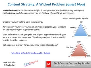 Content Strategy: A Wicked Problem [guest blog]
Wicked Problem: a problem that is difficult or impossible to solve because of incomplete,
contradictory, and changing requirements that are often difficult to recognize.
-From the Wikipedia Article
Imagine yourself waking up in the morning.
As you open your eyes, your cerebral implant projects your schedule
for the day onto your augmented cornea.

Old Cycle

Even before breakfast, you grab one of your appointments with your
hand and move it to tomorrow. The change request is automatically
sent to the other person…
Got a content strategy for documenting those interactions?
New Cycle

Full article at TechComm Central by Adobe

By Ray Gallon
@RayGallon

 