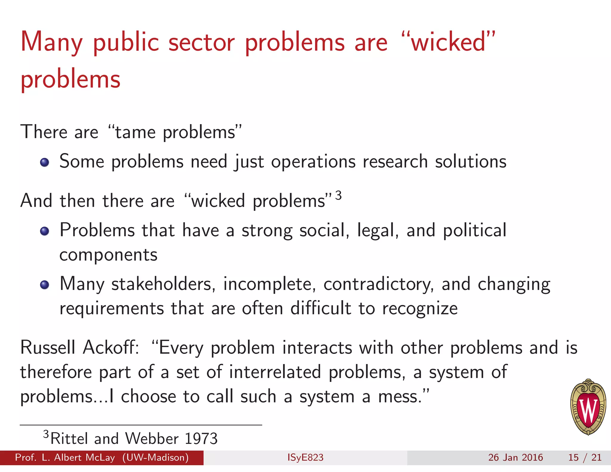 Many public sector problems are “wicked”
problems
There are “tame problems”
Some problems need just operations research solutions
And then there are “wicked problems”3
Problems that have a strong social, legal, and political
components
Many stakeholders, incomplete, contradictory, and changing
requirements that are often diﬃcult to recognize
Russell Ackoﬀ: “Every problem interacts with other problems and is
therefore part of a set of interrelated problems, a system of
problems...I choose to call such a system a mess.”
3
Rittel and Webber 1973
Prof. L. Albert McLay (UW-Madison) ISyE823 26 Jan 2016 15 / 21
 