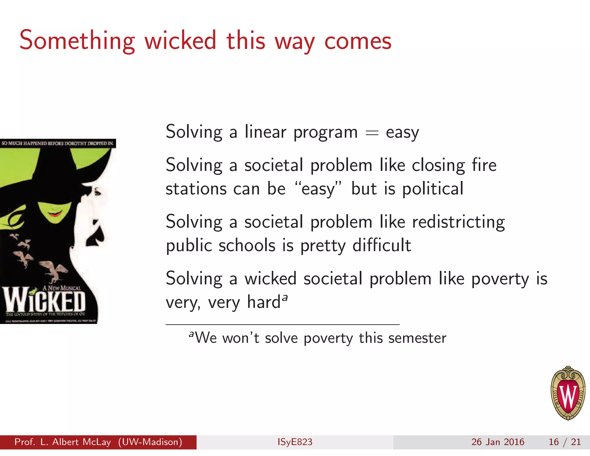 Something wicked this way comes
Solving a linear program = easy
Solving a societal problem like closing ﬁre
stations can be “easy” but is political
Solving a societal problem like redistricting
public schools is pretty diﬃcult
Solving a wicked societal problem like poverty is
very, very harda
a
We won’t solve poverty this semester
Prof. L. Albert McLay (UW-Madison) ISyE823 26 Jan 2016 16 / 21
 