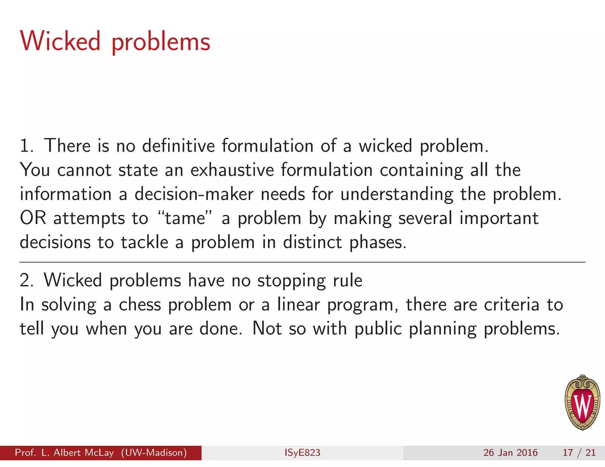 Wicked problems
1. There is no deﬁnitive formulation of a wicked problem.
You cannot state an exhaustive formulation containing all the
information a decision-maker needs for understanding the problem.
OR attempts to “tame” a problem by making several important
decisions to tackle a problem in distinct phases.
2. Wicked problems have no stopping rule
In solving a chess problem or a linear program, there are criteria to
tell you when you are done. Not so with public planning problems.
Prof. L. Albert McLay (UW-Madison) ISyE823 26 Jan 2016 17 / 21
 