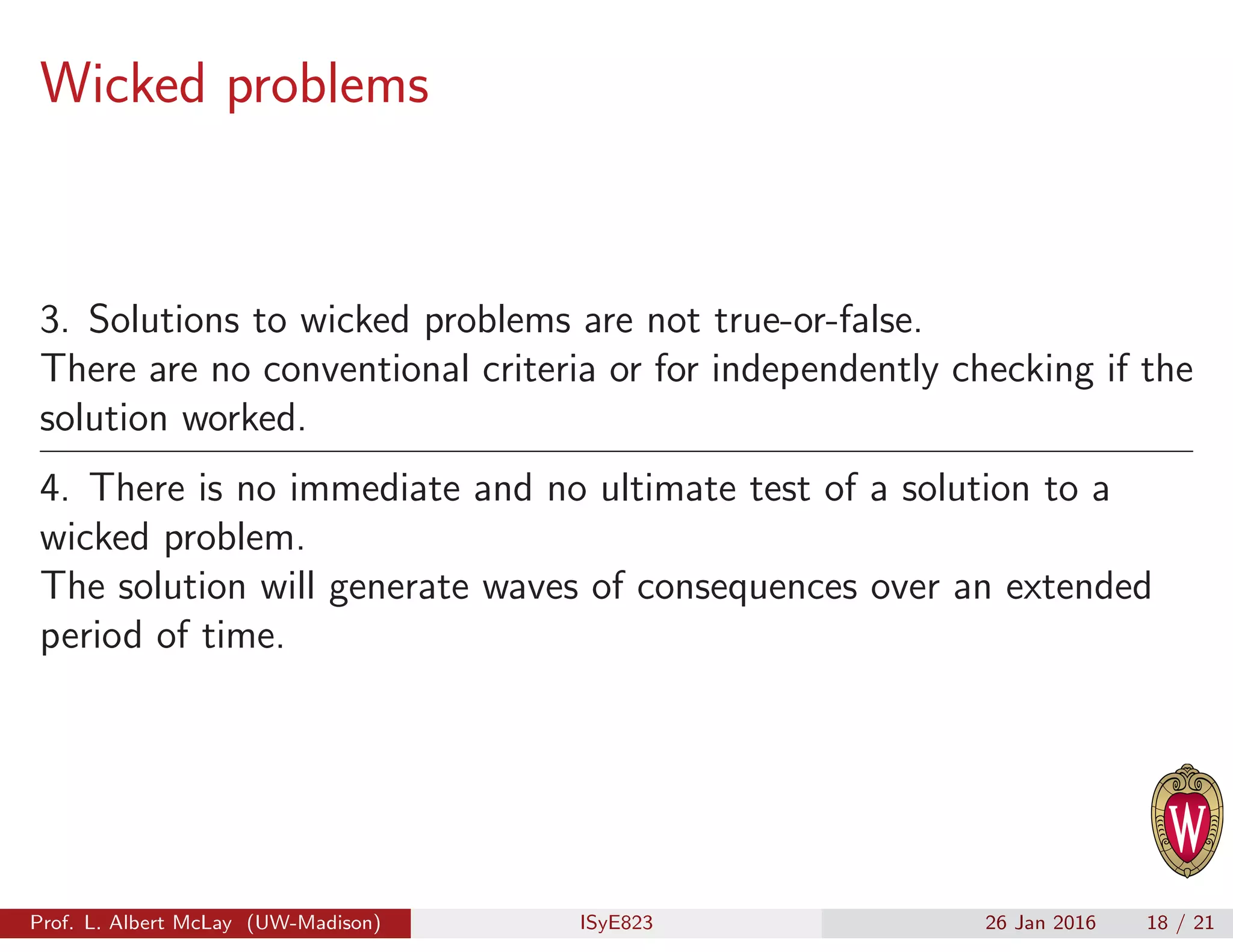 Wicked problems
3. Solutions to wicked problems are not true-or-false.
There are no conventional criteria or for independently checking if the
solution worked.
4. There is no immediate and no ultimate test of a solution to a
wicked problem.
The solution will generate waves of consequences over an extended
period of time.
Prof. L. Albert McLay (UW-Madison) ISyE823 26 Jan 2016 18 / 21
 