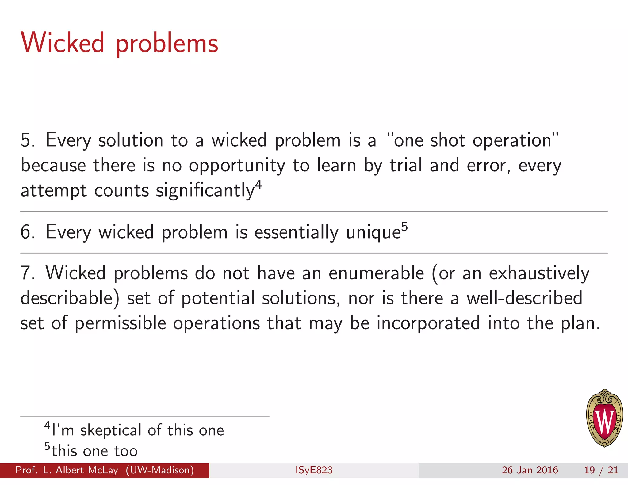 Wicked problems
5. Every solution to a wicked problem is a “one shot operation”
because there is no opportunity to learn by trial and error, every
attempt counts signiﬁcantly4
6. Every wicked problem is essentially unique5
7. Wicked problems do not have an enumerable (or an exhaustively
describable) set of potential solutions, nor is there a well-described
set of permissible operations that may be incorporated into the plan.
4
I’m skeptical of this one
5
this one too
Prof. L. Albert McLay (UW-Madison) ISyE823 26 Jan 2016 19 / 21
 