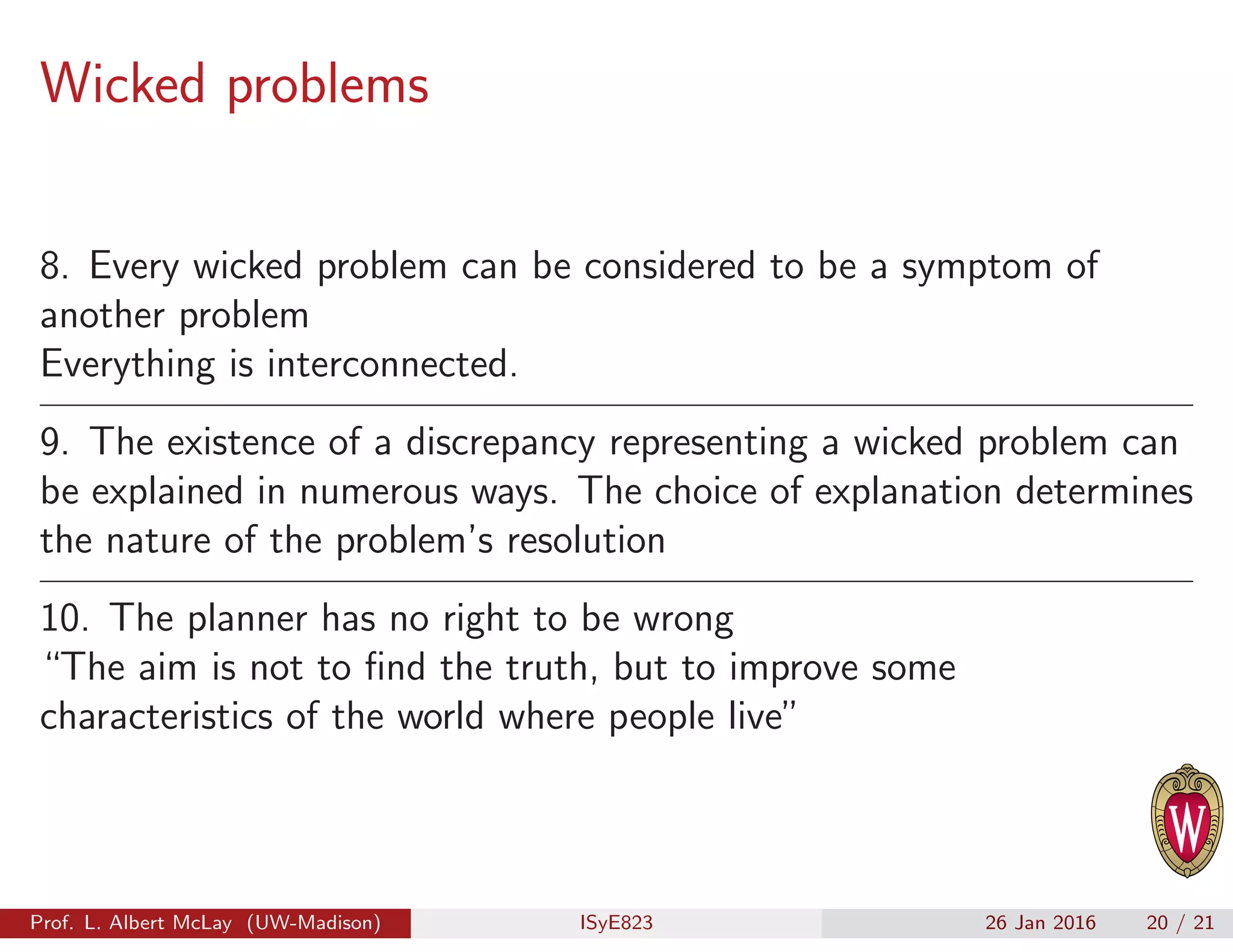 Wicked problems
8. Every wicked problem can be considered to be a symptom of
another problem
Everything is interconnected.
9. The existence of a discrepancy representing a wicked problem can
be explained in numerous ways. The choice of explanation determines
the nature of the problem’s resolution
10. The planner has no right to be wrong
“The aim is not to ﬁnd the truth, but to improve some
characteristics of the world where people live”
Prof. L. Albert McLay (UW-Madison) ISyE823 26 Jan 2016 20 / 21
 