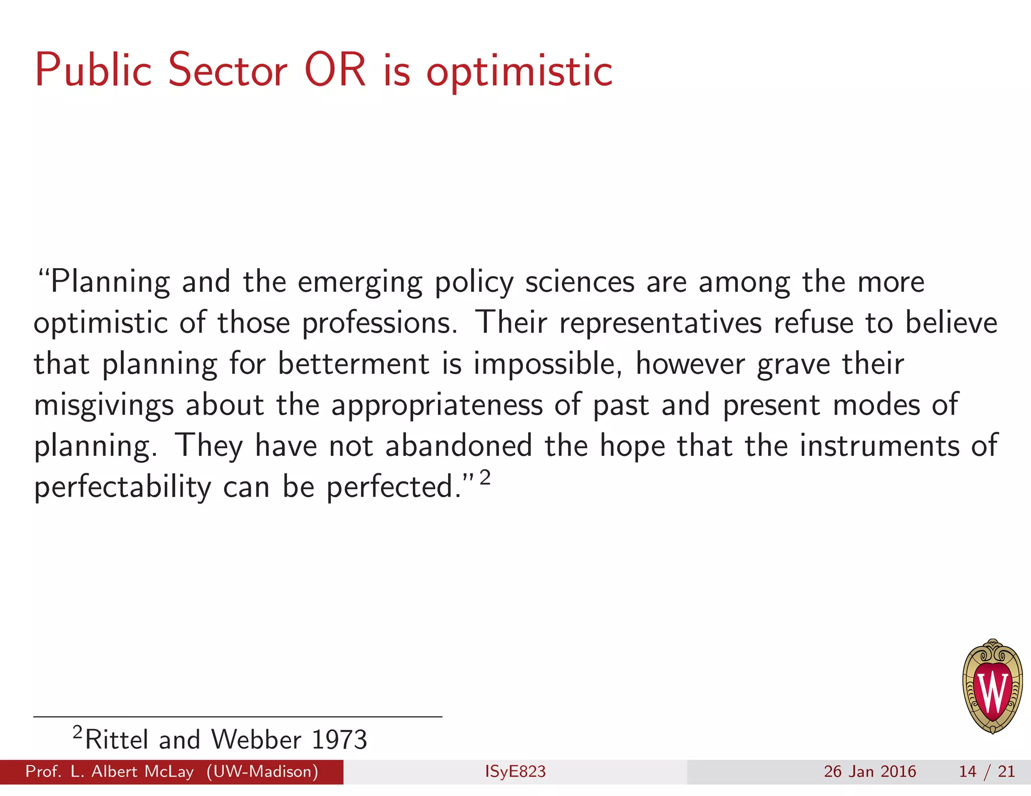 Public Sector OR is optimistic
“Planning and the emerging policy sciences are among the more
optimistic of those professions. Their representatives refuse to believe
that planning for betterment is impossible, however grave their
misgivings about the appropriateness of past and present modes of
planning. They have not abandoned the hope that the instruments of
perfectability can be perfected.”2
2
Rittel and Webber 1973
Prof. L. Albert McLay (UW-Madison) ISyE823 26 Jan 2016 14 / 21
 