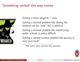 Something wicked this way comes
Solving a linear program = easy
Solving a societal problem like closing ﬁre
stations can be “easy” but is political
Solving a societal problem like redistricting
public schools is pretty diﬃcult
Solving a wicked societal problem like poverty is
very, very harda
a
We won’t solve poverty this semester
Prof. L. Albert McLay (UW-Madison) ISyE823 26 Jan 2016 16 / 21
 