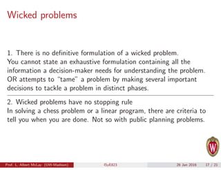 Wicked problems
1. There is no deﬁnitive formulation of a wicked problem.
You cannot state an exhaustive formulation containing all the
information a decision-maker needs for understanding the problem.
OR attempts to “tame” a problem by making several important
decisions to tackle a problem in distinct phases.
2. Wicked problems have no stopping rule
In solving a chess problem or a linear program, there are criteria to
tell you when you are done. Not so with public planning problems.
Prof. L. Albert McLay (UW-Madison) ISyE823 26 Jan 2016 17 / 21
 