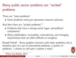 Many public sector problems are “wicked”
problems
There are “tame problems”
Some problems need just operations research solutions
And then there are “wicked problems”3
Problems that have a strong social, legal, and political
components
Many stakeholders, incomplete, contradictory, and changing
requirements that are often diﬃcult to recognize
Russell Ackoﬀ: “Every problem interacts with other problems and is
therefore part of a set of interrelated problems, a system of
problems...I choose to call such a system a mess.”
3
Rittel and Webber 1973
Prof. L. Albert McLay (UW-Madison) ISyE823 26 Jan 2016 15 / 21
 