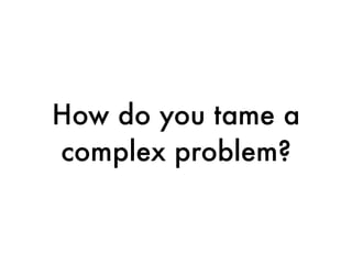 How do you tame a
complex problem?
 