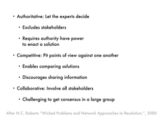 • Authoritative: Let the experts decide
• Excludes stakeholders
• Requires authority have power  
to enact a solution
• Competitive: Pit points of view against one another
• Enables comparing solutions
• Discourages sharing information
• Collaborative: Involve all stakeholders
• Challenging to get consensus in a large group
After N.C. Roberts “Wicked Problems and Network Approaches to Resolution.”, 2000
 