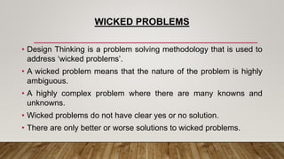 WICKED PROBLEMS
• Design Thinking is a problem solving methodology that is used to
address ‘wicked problems’.
• A wicked problem means that the nature of the problem is highly
ambiguous.
• A highly complex problem where there are many knowns and
unknowns.
• Wicked problems do not have clear yes or no solution.
• There are only better or worse solutions to wicked problems.
 