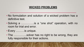 WICKED PROBLEMS
• No formulation and solution of a wicked problem has a
definitive test.
• Solving a …………..is a “one shot” operation, with no
room for trial and error.
• Every ………is unique.
• The …………..solver has no right to be wrong, they are
fully responsible for their actions.