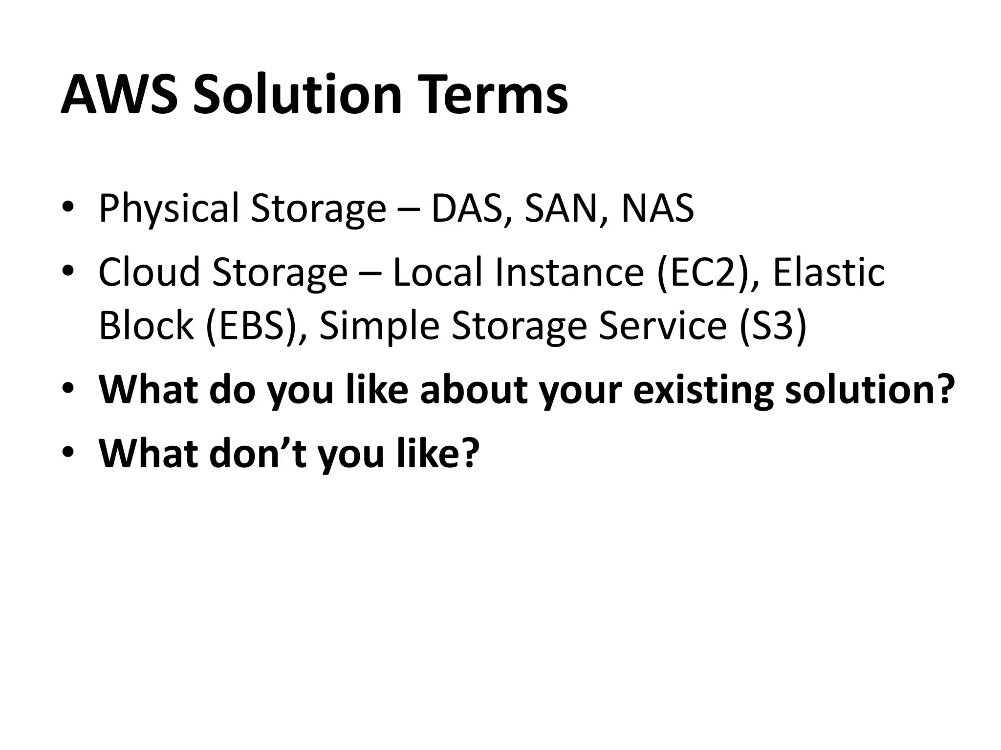AWS Solution Terms
• Physical Storage – DAS, SAN, NAS
• Cloud Storage – Local Instance (EC2), Elastic
  Block (EBS), Simple Storage Service (S3)
• What do you like about your existing solution?
• What don’t you like?
 