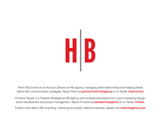 Perrin McCormick is an Account Director at HB Agency, managing client relationships and helping clients
define their communication strategies. Reach Perrin at pmccormick@hbagency or on Twitter @perrinmcc.
Christine Tesseo is a Creative Strategist at HB Agency with professional experience in event marketing design,
brand development and project management. Reach Christine at ctesseo@hbagency or on Twitter @ctess.
To learn more about HB’s branding, marketing and public relations expertise, please visit www.hbagency.com.
 