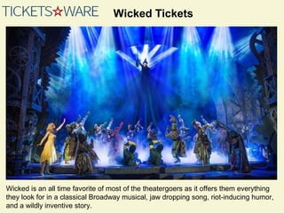 Wicked Tickets
Wicked is an all time favorite of most of the theatergoers as it offers them everything
they look for in a classical Broadway musical, jaw dropping song, riot-inducing humor,
and a wildly inventive story.
 
