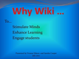 Why Wiki …     To… 	Stimulate Minds 	Enhance Learning 	Engage students Presented by Yvonne Nikora  and Sandra Cooper July 2010 