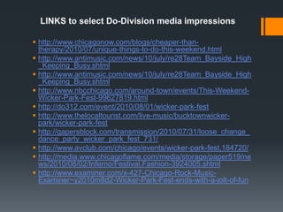 LINKS to select Do-Division media impressionshttp://www.chicagonow.com/blogs/cheaper-than-therapy/2010/07/unique-things-to-do-this-weekend.htmlhttp://www.antimusic.com/news/10/july/re28Team_Bayside_High_Keeping_Busy.shtmlhttp://www.antimusic.com/news/10/july/re28Team_Bayside_High_Keeping_Busy.shtmlhttp://www.nbcchicago.com/around-town/events/This-Weekend-Wicker-Park-Fest-99627819.htmlhttp://do312.com/event/2010/08/01/wicker-park-festhttp://www.thelocaltourist.com/live-music/bucktownwicker-park/wicker-park-festhttp://gapersblock.com/transmission/2010/07/31/loose_change_dance_party_wicker_park_fest_731/http://www.avclub.com/chicago/events/wicker-park-fest,184720/http://media.www.chicagoflame.com/media/storage/paper519/news/2010/08/02/Inferno/Festival.Fashion-3924005.shtmlhttp://www.examiner.com/x-427-Chicago-Rock-Music-Examiner~y2010m8d2-Wicker-Park-Fest-ends-with-a-jolt-of-fun