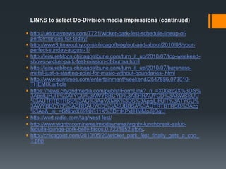 LINKS to select Do-Division media impressions (continued)http://uktodaynews.com/7721/wicker-park-fest-schedule-lineup-of-performances-for-today/http://www3.timeoutny.com/chicago/blog/out-and-about/2010/08/your-perfect-sunday-august-1/http://leisureblogs.chicagotribune.com/turn_it_up/2010/07/top-weekend-shows-wicker-park-fest-mission-of-burma.htmlhttp://leisureblogs.chicagotribune.com/turn_it_up/2010/07/baroness-metal-just-a-starting-point-for-music-without-boundaries-.htmlhttp://www.suntimes.com/entertainment/weekend/2547886,073010-THEMIX.articlehttps://news.citygridmedia.com/pub/sf/FormLink?_ri_=X0Gzc2X%3DS%3ApglLjHJlT%3ATYCU%3AWYBBCYD%3ASRRAUYCD%3ASWSSUU%3AUTRTBTRSB%3AG%3AaVXMtX%3DS%3ApglLjHJlT%3ATYCU%3AWYBBCYD%3ASRRAUYCD%3ASUBBSA%3AUTRTBTRSB%3Azg%3Aa&_ei_=Gf6beX6990G11X%3DrhKPxljHMMpJijQgLlhttp://wxrt.radio.com/tag/west-fest/http://www.wgntv.com/news/middaynews/wgntv-lunchbreak-salud-tequila-lounge-pork-belly-tacos,0,7221852.story.  http://chicagoist.com/2010/05/20/wicker_park_fest_finally_gets_a_coo_1.php