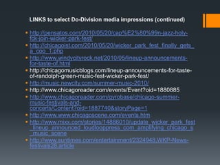 LINKS to select Do-Division media impressions (continued)http://pensatos.com/2010/05/20/cap%E2%80%99n-jazz-holy-fck-join-wicker-park-fest/http://chicagoist.com/2010/05/20/wicker_park_fest_finally_gets_a_coo_1.phphttp://www.windycityrock.net/2010/05/lineup-announcements-for-taste-of.htmlhttp://chicagomusicblogs.com/lineup-announcements-for-taste-of-randolph-green-music-fest-wicker-park-fest/http://music.newcity.com/summer-music-2010/http://www.chicagoreader.com/events/Event?oid=1880885http://www.chicagoreader.com/gyrobase/chicago-summer-music-festivals-and-concerts/Content?oid=1887740&storyPage=1http://www.www.chicagoscene.com/events.htmhttp://www.mixx.com/stories/14886010/update_wicker_park_fest_lineup_announced_loudlooppress_com_amplifying_chicago_s_music_scenehttp://www.suntimes.com/entertainment/2324948,WKP-News-festivals28.article