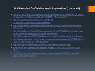 LINKS to select Do-Division media impressions (continued)http://mobile.chicagotribune.com/inf/infomo?view=page1&feed:a=chi_trib_10min&feed:c=entertainment&feed:i=53976247&nopaging=1http://www.chicagojournal.com/News/06-02-2010/Sound_and_fury_on_the_lakefronthttp://www.10best.com/destinations/illinois/chicago/chicago/events/wicker-park-fest/http://leisureblogs.chicagotribune.com/turn_it_up/2010/06/summer-preview-2010-12-concertsfestivals-you-need-to-see.htmlhttp://chicagoist.com/2010/07/22/weekend_dance_party_azari_iii_hit_s.phphttp://www.suburbanchicagonews.com/newssun/entertainment/2526042,5_5_WA23_CHICAGO_S1-100723.articlehttp://flavorpill.com/chicago/events/2010/7/31/wicker-park-festhttp://www.chicagomag.com/Radar/Chicago-Guide/July-2010/Five-Buck-Club/http://chicago.timeout.com/articles/museums-culture/87676/behind-the-scenes-of-street-festivals