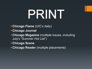 PRINTChicago Flame (UIC’s daily)Chicago Journal Chicago Magazine (multiple issues, including July’s “Summer Hot List”) Chicago SceneChicago Reader (multiple placements) 