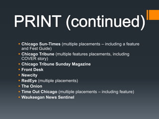 PRINT (continued)Chicago Sun-Times (multiple placements – including a feature and Fest Guide) Chicago Tribune (multiple features placements, including COVER story)Chicago Tribune Sunday MagazineFront Desk NewcityRedEye (multiple placements)The Onion Time Out Chicago (multiple placements – including feature)Waukeegan News Sentinel 