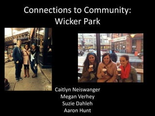 Connections to Community: 
Wicker Park 
Caitlyn Neiswanger 
Megan Verhey 
Suzie Dahleh 
Aaron Hunt 
 