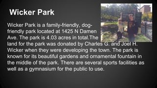 Wicker Park 
Wicker Park is a family-friendly, dog-friendly 
park located at 1425 N Damen 
Ave. The park is 4.03 acres in total.The 
land for the park was donated by Charles G. and Joel H. 
Wicker when they were developing the town. The park is 
known for its beautiful gardens and ornamental fountain in 
the middle of the park. There are several sports facilities as 
well as a gymnasium for the public to use. 
 