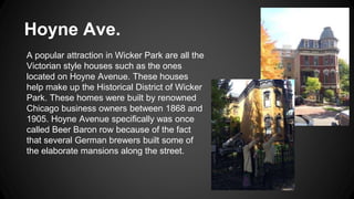 Hoyne Ave. 
A popular attraction in Wicker Park are all the 
Victorian style houses such as the ones 
located on Hoyne Avenue. These houses 
help make up the Historical District of Wicker 
Park. These homes were built by renowned 
Chicago business owners between 1868 and 
1905. Hoyne Avenue specifically was once 
called Beer Baron row because of the fact 
that several German brewers built some of 
the elaborate mansions along the street. 
 