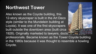 Northwest Tower 
Also known as the Coyote building, this 
12-story skyscraper is built in the Art Deco 
style (similar to the Mundelein building at 
Loyola). It was one of the first skyscrapers 
built outside the downtown area (built circa 
1928). Originally marketed to lawyers, doctors, and other 
professionals. Became known as the Tower Coyote building 
in the 1980s because it was thought to resemble a howling 
Coyote. 
 