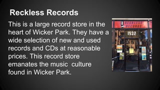 Reckless Records 
This is a large record store in the 
heart of Wicker Park. They have a 
wide selection of new and used 
records and CDs at reasonable 
prices. This record store 
emanates the music culture 
found in Wicker Park. 
 